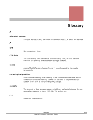 Page 453Glossary
A allocated volume A logical device (LDEV) for which one or more host LUN paths are defined.
C
C/T See consistency time.
C/T delta The consistency time difference, or write-delay time, of data transferbetween the primary and secondary storage systems.
cache A set of RAM (Random Access Memory) modules used to store data
temporarily.
cache logical partition Virtual cache memory that is set up to be allocated to hosts that are in
contention for cache memory. CLPRs can be used to segment storage...