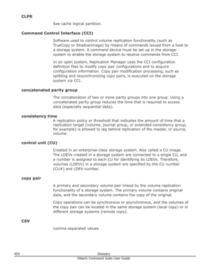 Page 454CLPRSee cache logical partition.
Command Control Interface (CCI) Software used to control volume replication functionality (such asTrueCopy or ShadowImage) by means of commands issued from a host to
a storage system. A command device must be set up in the storage
system to enable the storage system to receive commands from CCI.
In an open system, Replication Manager uses the CCI configuration definition files to modify copy pair configurations and to acquireconfiguration information. Copy pair...