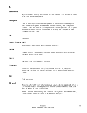 Page 455Ddata drive A physical data storage device that can be either a hard disk drive (HDD)
or a flash (solid-state) drive.
data pool One or more logical volumes designated to temporarily store original
data. When a snapshot is taken of a primary volume, the data pool is
used if a data block in the primary volume is to be updated. The original
snapshot of the volume is maintained by storing the changeable data
blocks in the data pool.
DB database
device (dev or DEV) A physical or logical unit with a specific...