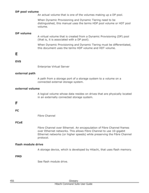 Page 456DP pool volumeAn actual volume that is one of the volumes making up a DP pool.
When Dynamic Provisioning and Dynamic Tiering need to be distinguished, this manual uses the terms HDP pool volume or HDT pool
volume.
DP volume A virtual volume that is created from a Dynamic Provisioning (DP) pool
(that is, it is associated with a DP pool).
When Dynamic Provisioning and Dynamic Tiering must be differentiated, this document uses the terms HDP volume and HDT volume.
E
EVS Enterprise Virtual Server
external...