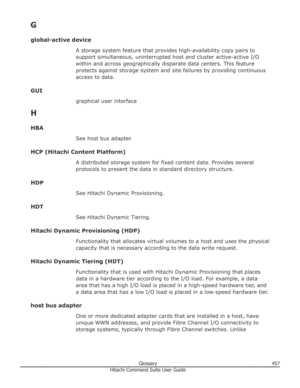 Page 457G
global-active device A storage system feature that provides high-availability copy pairs to
support simultaneous, uninterrupted host and cluster active-active I/O
within and across geographically disparate data centers. This feature protects against storage system and site failures by providing continuousaccess to data.
GUI graphical user interface
H
HBA See host bus adapter.
HCP (Hitachi Content Platform) A distributed storage system for fixed content data. Provides severalprotocols to present the...