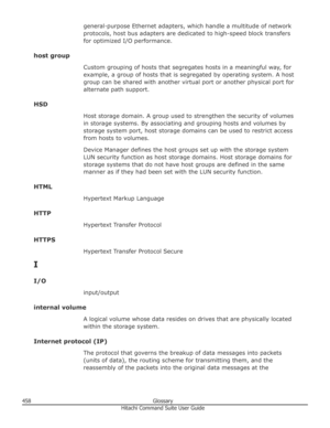 Page 458general-purpose Ethernet adapters, which handle a multitude of networkprotocols, host bus adapters are dedicated to high-speed block transfersfor optimized I/O performance.
host group Custom grouping of hosts that segregates hosts in a meaningful way, for
example, a group of hosts that is segregated by operating system. A host group can be shared with another virtual port or another physical port for
alternate path support.
HSD Host storage domain. A group used to strengthen the security of volumes
in...