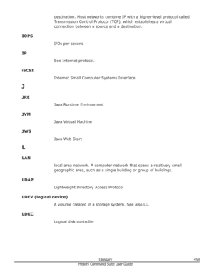 Page 459destination. Most networks combine IP with a higher-level protocol called
Transmission Control Protocol (TCP), which establishes a virtual connection between a source and a destination.
IOPS I/Os per second
IP See Internet protocol.
iSCSI Internet Small Computer Systems Interface
J
JRE Java Runtime Environment
JVM Java Virtual Machine
JWS Java Web Start
L
LAN local area network. A computer network that spans a relatively small
geographic area, such as a single building or group of buildings.
LDAP...