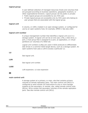 Page 460logical groupA user-defined collection of managed resources (hosts and volumes) that
are grouped according to business operations, geographic locations, or other organizational divisions. Logical groups can be  public or private :
• Public logical groups are accessible by any HCS user. • Private logical groups are accessible only by HCS users who belong to user groups that are associated with the logical group.
logical unit A volume, or LDEV, created in an open storage system, or configured foruse by an...