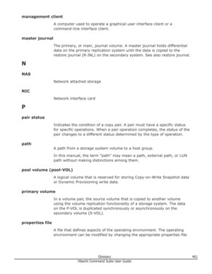 Page 461management clientA computer used to operate a graphical user interface client or a
command-line interface client.
master journal The primary, or main, journal volume. A master journal holds differentialdata on the primary replication system until the data is copied to the
restore journal (R-JNL) on the secondary system. See also restore journal.
N
NAS Network attached storage
NIC Network interface card
P
pair status Indicates the condition of a copy pair. A pair must have a specific status
for specific...