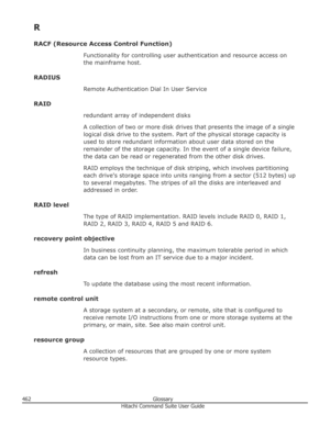 Page 462R
RACF (Resource Access Control Function) Functionality for controlling user authentication and resource access on
the mainframe host.
RADIUS Remote Authentication Dial In User Service
RAID redundant array of independent disks
A collection of two or more disk drives that presents the image of a single
logical disk drive to the system. Part of the physical storage capacity is
used to store redundant information about user data stored on the
remainder of the storage capacity. In the event of a single...