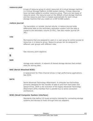 Page 463resource poolA type of resource group to which resources of a virtual storage machine
in a Virtual Storage Platform G1000 system belong, if those resources
have not been added to another resource group. There are two types of
resource pools: the resource pool on the default virtual storage machine
and the resource pool that is created automatically for each virtual
storage machine that you create on a VSP G1000 system.
restore journal The secondary, or remote, journal volume. A restore journal holds...