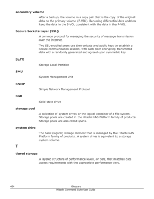 Page 464secondary volumeAfter a backup, the volume in a copy pair that is the copy of the original
data on the primary volume (P-VOL). Recurring differential data updates
keep the data in the S-VOL consistent with the data in the P-VOL.
Secure Sockets Layer (SSL) A common protocol for managing the security of message transmissionover the Internet.
Two SSL-enabled peers use their private and public keys to establish a secure communication session, with each peer encrypting transmitted
data with a randomly...