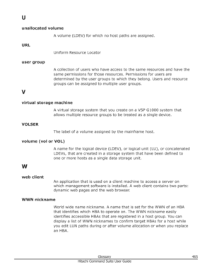 Page 465U
unallocated volume A volume (LDEV) for which no host paths are assigned.
URL Uniform Resource Locator
user group A collection of users who have access to the same resources and have thesame permissions for those resources. Permissions for users are
determined by the user groups to which they belong. Users and resource
groups can be assigned to multiple user groups.
V
virtual storage machine A virtual storage system that you create on a VSP G1000 system thatallows multiple resource groups to be treated...