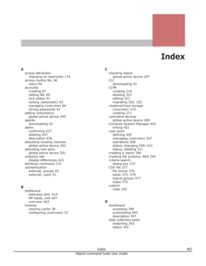 Page 467Index
Aaccess attributeschanging to read/write 174
access control 84, 96 users 94
accounts creating 87
editing 88, 89
lock status 91
locking (automatic) 42
managing (overview) 84
strong passwords 41
adding redundancy global-active device 295
agents downloading 43
alerts confirming 437
deleting 437
description 436
allocating existing volumes global-active device 293
allocating new pairs global-active device 291
analytics tab display differences 422
Attribute command 174
authentication external, groups 92...