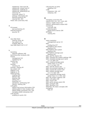 Page 469registering, host scan 66
registering, merge host 67
registering, methods 61
registering, WWN/iSCSI 65
removing 74
removing, about 73
settings, information 68
starting products 447
viewing 402, 403
Hosts view (overview) 402
I IE browser pop-up blocking 34
Internet Explorer security 35
J Java Web Start clearing cache 38
log output 129
multiple JREs 38
Java Web Start 6.0/7.0 37
L launching optional software 446
launching other products 446
license management 44
registering 44
license key types 45
licenses...