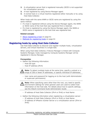 Page 642.A virtualization server that is registered manually (iSCSI is not supported
for virtualization servers).
3. A host registered by using Device Manager agent.
4. A normal host or a virtual machine registered either manually or by using
Host Data Collector.
When hosts with the same WWN or iSCSI name are registered by using the same method:
• If a host is registered without using the Device Manager agent, the WWN or iSCSI name of the host that was registered first is retained.
• If a host is registered by...