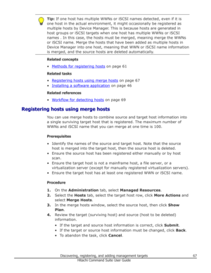 Page 67Tip: If one host has multiple WWNs or iSCSI names detected, even if it is
one host in the actual environment, it might occasionally be registered as
multiple hosts by Device Manager. This is because hosts are generated in
host groups or iSCSI targets when one host has multiple WWNs or iSCSI
names . In this case, the hosts must be merged, meaning merge the WWNs
or iSCSI name. Merge the hosts that have been added as multiple hosts in
Device Manager into one host, meaning that WWN or iSCSI name information...