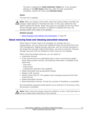 Page 73The task is registered to Data Collection Tasks tab. If you changed
settings in the  Edit Hosts dialog box, after the task successfully
completes, refresh the hosts using  Refresh Hosts.
Result
The host list is updated.Note:  After you change a host name, both host names (before and after the
change) might display on the Resources tab. In this case, delete the host before making the change. When copy pairs are managed by the host where
Device Manager agent is installed, in addition to deleting the host,...