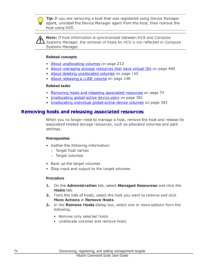 Page 74Tip: If you are removing a host that was registered using Device Manager
agent, uninstall the Device Manager agent from the host, then remove the host using HCS.Note:  If host information is synchronized between HCS and Compute
Systems Manager, the removal of hosts by HCS is not reflected in Compute
Systems Manager.
Related concepts
•
About unallocating volumes  on page 213
•
About managing storage resources that have virtual IDs  on page 440
•
About deleting unallocated volumes  on page 145
•
About...