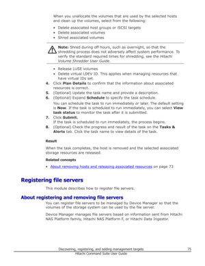 Page 75When you unallocate the volumes that are used by the selected hosts
and clean up the volumes, select from the following:
• Delete associated host groups or iSCSI targets • Delete associated volumes
• Shred associated volumesNote:  Shred during off hours, such as overnight, so that the
shredding process does not adversely affect system performance. To
verify the standard required times for shredding, see the  Hitachi
Volume Shredder User Guide .
• Release LUSE volumes
• Delete virtual LDEV ID. This...