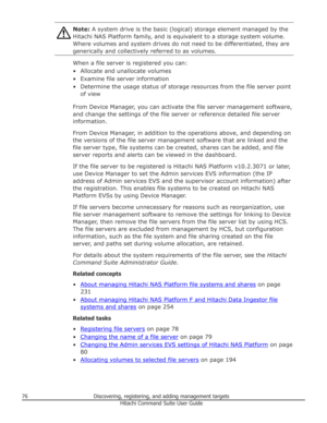 Page 76Note: A system drive is the basic (logical) storage element managed by the
Hitachi NAS Platform family, and is equivalent to a storage system volume. Where volumes and system drives do not need to be differentiated, they are
generically and collectively referred to as volumes.
When a file server is registered you can:
• Allocate and unallocate volumes • Examine file server information• Determine the usage status of storage resources from the file server point of view
From Device Manager, you can activate...