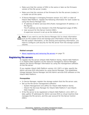 Page 78• Make sure that the version of SMU is the same or later as the firmwareversion of the file server (node).
• Make sure that the versions of the firmware for the file servers (nodes) in a cluster are all the same.
• If Device Manager is managing firmware version 10.2.3071 or later of Hitachi NAS Platform, register the following information for each cluster byusing the Device Manager GUI:
• IP address of Admin services EVS (Public management IP address 1 in the figure).
The IP address can be checked in the...