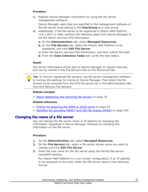 Page 79Procedure1. Register Device Manager information by using the file server
management software.
Device Manager users that are specified in the management software of
the file server must belong to the  PeerGroup as a user group.
2. Additionally, if the file server to be registered is Hitachi NAS Platform
v10.2.3071 or later, perform the following steps from Device Manager to
set the Admin services EVS information:
a. On the  Administration  tab, select Managed Resources .
b. On the  File Servers  tab,...