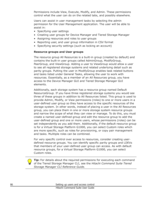 Page 86Permissions include View, Execute, Modify, and Admin. These permissions
control what the user can do on the related tabs, and possibly elsewhere.
Users can assist in user management tasks by selecting the admin
permission for the User Management application. The user will be able to
assist in:
• Specifying user settings • Creating user groups for Device Manager and Tiered Storage Manager
• Assigning resources and roles to user groups
• Reporting user, and user group information in CSV format • Specifying...