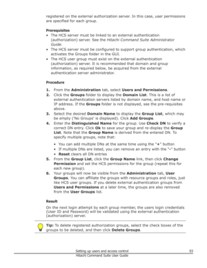 Page 93registered on the external authorization server. In this case, user permissions
are specified for each group.
Prerequisites
• The HCS server must be linked to an external authentication (authorization) server. See the  Hitachi Command Suite Administrator
Guide .
• The HCS server must be configured to support group authentication, which activates the Groups folder in the GUI.
• The HCS user group must exist on the external authentication (authorization) server. It is recommended that domain and group...