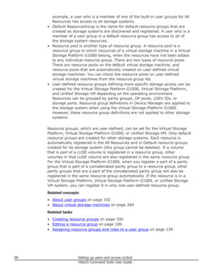 Page 98example, a user who is a member of one of the built-in user groups for AllResources has access to all storage systems.
• Default ResourceGroup is the name for default resource groups that are created as storage systems are discovered and registered. A user who is a
member of a user group in a default resource group has access to all of the storage system resources.
• Resource pool is another type of resource group. A resource pool is a resource group to which resources of a virtual storage machine in a...