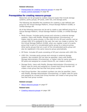 Page 99Related references
•
Prerequisites for creating resource groups  on page 99
•
Access control examples  on page 96
Prerequisites for creating resource groups Resources can be grouped by system resource types that include storagesystems, parity groups, DP pools, LDEV IDs, and storage ports.
The following list identifies the conditions for creating a user-defined user
group for the Virtual Storage Platform, Virtual Storage Platform G1000, or Unified Storage VM.
All of the following resources can be set to...