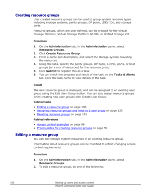 Page 100Creating resource groupsUser created resource groups can be used to group system resource typesincluding storage systems, parity groups, DP pools, LDEV IDs, and storage ports.
Resource groups, which are user defined, can be created for the Virtual
Storage Platform, Virtual Storage Platform G1000, or Unified Storage VM.
Procedure 1. On the  Administration  tab, in the Administration  pane, select
Resource Groups .
2. Click  Create Resource Group .
3. Enter a name and description, and select the storage...