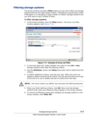 Page 101Managing Storage Systems7–7
Hitachi Storage Navigator Modular 2 User’s Guide
Filtering storage systems
The Arrays window provides a Filter button you can use to filter out storage 
systems that do not meet certain criteria. This feature is particularly useful 
if Navigator 2 is managing a large number of HItachi storage systems and 
you only want to see a subset of them.
To filter storage systems
1. In the Arrays window, click the Filter button. The Array List Filter 
window appears (see Figure 7-4)....