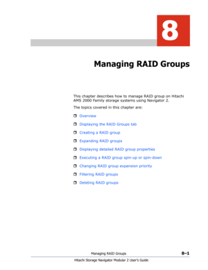 Page 109Managing RAID Groups8–1
Hitachi Storage Navigator Modular 2 User’s Guide
8
Managing RAID Groups
This chapter describes how to manage RAID group on Hitachi 
AMS 2000 Family storage systems using Navigator 2.
The topics covered in this chapter are:
ˆOverview
ˆDisplaying the RAID Groups tab
ˆCreating a RAID group
ˆExpanding RAID groups
ˆDisplaying detailed RAID group properties
ˆExecuting a RAID group spin-up or spin-down
ˆChanging RAID group expansion priority
ˆFiltering RAID groups
ˆDeleting RAID groups 