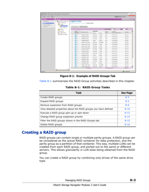 Page 111Managing RAID Groups8–3
Hitachi Storage Navigator Modular 2 User’s Guide
Figure 8-1:  Example of RAID Groups Tab
Table 8-1 summarizes the RAID Group activities described in this chapter.
Creating a RAID group
RAID groups can contain single or multiple parity groups. A RAID group can 
be considered as the actual RAID container for data protection, and the 
parity group as a partition of that container. This way, multiple LUNs can be 
created from each RAID group, and ported out to the same or different...