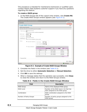 Page 1128–4Managing RAID Groups
Hitachi Storage Navigator Modular 2 User’s Guide
This procedure is intended for maintenance technicians or qualified users. 
Contact Hitachi Data Systems customer support if you have any questions 
regarding this feature.
To create a RAID group
1. In the RAID Groups tab of the Logical Units window, click Create RG. 
The Create RAID Groups window appears (see Figure 8-2).
Figure 8-2:  Example of Create RAID Groups Window
2. Complete the fields in the window (see Table 8-2).
3. Set...