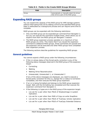 Page 113Managing RAID Groups8–5
Hitachi Storage Navigator Modular 2 User’s Guide
Expanding RAID groups
You can expand the capacity of the RAID group for AMS storage systems 
without interrupting host I/O by adding a drive to the specified RAID group. 
Data is reallocated as a background process and can require some time to 
complete. 
RAID groups can be expanded with the following restrictions: 
• Only one RAID group can be expanded per command from Navigator 2, 
but you can execute the command multiple times,...