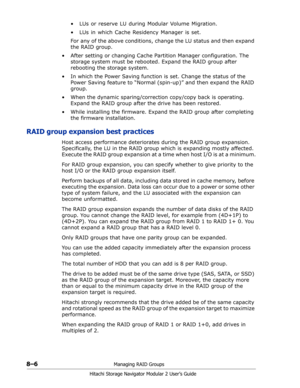 Page 1148–6Managing RAID Groups
Hitachi Storage Navigator Modular 2 User’s Guide
•  LUs or reserve LU during Modular Volume Migration.
•  LUs in which Cache Residency Manager is set.
For any of the above conditions, change the LU status and then expand 
the RAID group.
• After setting or changing Cache Partition Manager configuration. The 
storage system must be rebooted. Expand the RAID group after 
rebooting the storage system.
• In which the Power Saving function is set. Change the status of the 
Power Saving...