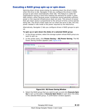 Page 121Managing RAID Groups8–13
Hitachi Storage Navigator Modular 2 User’s Guide
Executing a RAID group spin-up or spin-down
Spinning down drives saves energy by spinning down the drive’s motor 
when the drive is idle. Navigator 2 lets you configure the drives in RAID 
groups to spin down automatically when idle. This feature is useful for 
organizations having a hard time meeting the demand for power in their 
data centers, either because power companies cannot generate sufficient 
power or the required...