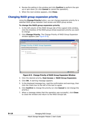 Page 1228–14Managing RAID Groups
Hitachi Storage Navigator Modular 2 User’s Guide
4. Review the setting in the window and click Confirm to perform the spin 
up or spin down (or click Cancel to cancel the operation).
5. When the next window appears, click Close.
Changing RAID group expansion priority
Using the Change Priority button, you can change expansion priority for a 
selected RAID group between host access and RAID group access.
To change the RAID group expansion priority
1. In the left column of the RAID...