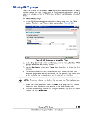 Page 123Managing RAID Groups8–15
Hitachi Storage Navigator Modular 2 User’s Guide
Filtering RAID groups
The RAID Groups tab provides a Filter button you can use to filter out RAID 
groups that do not meet certain criteria. This feature is particularly useful if 
you have a large number of RAID groups and only want to see a subset of 
them.
To filter RAID groups
1. In the RAID Groups tab in the Logical Units window, click the Filter 
button. The Array List Filter window appears (see Figure 8-10).
Figure 8-10:...