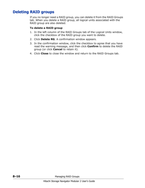 Page 1248–16Managing RAID Groups
Hitachi Storage Navigator Modular 2 User’s Guide
Deleting RAID groups
If you no longer need a RAID group, you can delete it from the RAID Groups 
tab. When you delete a RAID group, all logical units associated with the 
RAID group are also deleted.
To delete a RAID group
1. In the left column of the RAID Groups tab of the Logical Units window, 
click the checkbox of the RAID group you want to delete.
2. Click Delete RG. A confirmation window appears. 
3. In the confirmation...