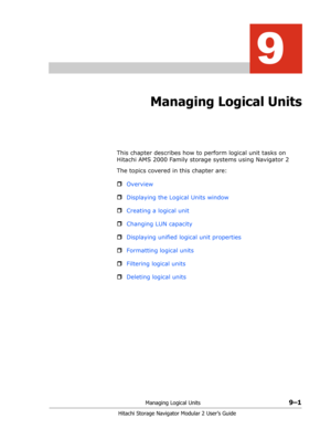 Page 125Managing Logical Units9–1
Hitachi Storage Navigator Modular 2 User’s Guide
9
Managing Logical Units
This chapter describes how to perform logical unit tasks on 
Hitachi AMS 2000 Family storage systems using Navigator 2
The topics covered in this chapter are:
ˆOverview
ˆDisplaying the Logical Units window
ˆCreating a logical unit
ˆChanging LUN capacity
ˆDisplaying unified logical unit properties
ˆFormatting logical units
ˆFiltering logical units
ˆDeleting logical units 