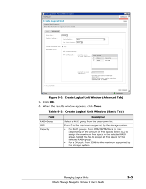 Page 129Managing Logical Units9–5
Hitachi Storage Navigator Modular 2 User’s Guide
Figure 9-3:  Create Logical Unit Window (Advanced Tab)
5. Click OK. 
6. When the results window appears, click Close.
Table 9-3:  Create Logical Unit Window (Basic Tab)
FieldDescription
RAID Group Select a RAID group from the drop-down list.
LUN From 0 to the maximum supported by the storage system.
Capacity • For RAID groups: from 1MB/GB/TB/Block to max 
(depending on the amount of free space) Select ALL to 
assign the maximum...