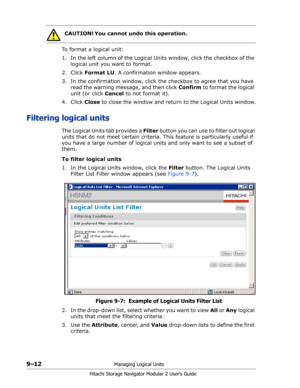 Page 1369–12Managing Logical Units
Hitachi Storage Navigator Modular 2 User’s Guide
To format a logical unit:
1. In the left column of the Logical Units window, click the checkbox of the 
logical unit you want to format.
2. Click Format LU. A confirmation window appears. 
3. In the confirmation window, click the checkbox to agree that you have 
read the warning message, and then click Confirm to format the logical 
unit (or click Cancel to not format it).
4. Click Close to close the window and return to the...