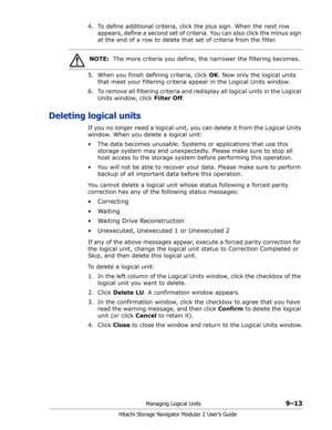 Page 137Managing Logical Units9–13
Hitachi Storage Navigator Modular 2 User’s Guide
4. To define additional criteria, click the plus sign. When the next row 
appears, define a second set of criteria. You can also click the minus sign 
at the end of a row to delete that set of criteria from the filter.
5. When you finish defining criteria, click OK. Now only the logical units 
that meet your filtering criteria appear in the Logical Units window.
6. To remove all filtering criteria and redisplay all logical units...