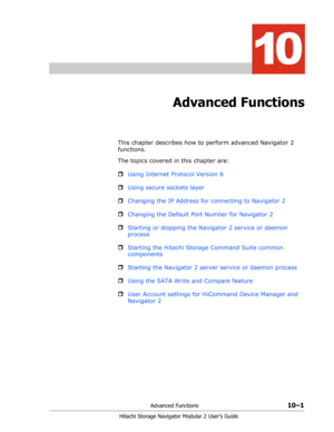 Page 139Advanced Functions10–1
Hitachi Storage Navigator Modular 2 User’s Guide
10
Advanced Functions
This chapter describes how to perform advanced Navigator 2 
functions.
The topics covered in this chapter are:
ˆUsing Internet Protocol Version 6
ˆUsing secure sockets layer
ˆChanging the IP Address for connecting to Navigator 2
ˆChanging the Default Port Number for Navigator 2
ˆStarting or stopping the Navigator 2 service or daemon 
process
ˆStarting the Hitachi Storage Command Suite common 
components...