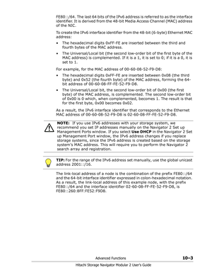 Page 141Advanced Functions10–3
Hitachi Storage Navigator Modular 2 User’s Guide
FE80::/64. The last 64 bits of the IPv6 address is referred to as the interface 
identifier. It is derived from the 48-bit Media Access Channel (MAC) address 
of the NIC.
To create the IPv6 interface identifier from the 48-bit (6-byte) Ethernet MAC 
address:
• The hexadecimal digits 0xFF-FE are inserted between the third and 
fourth bytes of the MAC address.
• The Universal/Local bit (the second low-order bit of the first byte of the...