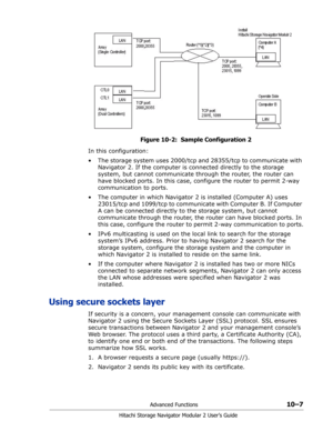 Page 145Advanced Functions10–7
Hitachi Storage Navigator Modular 2 User’s Guide
Figure 10-2:  Sample Configuration 2
In this configuration:
• The storage system uses 2000/tcp and 28355/tcp to communicate with 
Navigator 2. If the computer is connected directly to the storage 
system, but cannot communicate through the router, the router can 
have blocked ports. In this case, configure the router to permit 2-way 
communication to ports.
• The computer in which Navigator 2 is installed (Computer A) uses 
23015/tcp...