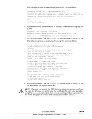 Page 147Advanced Functions10–9
Hitachi Storage Navigator Modular 2 User’s Guide
The following shows an example of issuing this command line:
4. Type the following command line to create a certificate signing request 
(CSR):
hcmdssslc req -config C:\Program 
Files\HiCommand\Base\httpsd\sslc\bin\demoCA\sslc.cnf
-new -key c:\ca\httpsdkey.pem -out c:\ca\httpsd.csr
5. Submit the created CSR file (httpsd.csr in the above example) to the 
The following shows an example of issuing this command line:
6. Submit the...