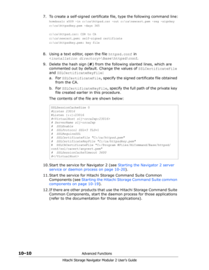 Page 14810–10Advanced Functions
Hitachi Storage Navigator Modular 2 User’s Guide
7. To create a self-signed certificate file, type the following command line:
hcmdssslc x509 -in c:\ca\httpsd.csr -out c:\ca
ewcert.pem -reg -signkey
c:\ca\httpsdkey.pem -days 365
c:\ca\httpsd.csr: CSR to CA
c:\ca
ewcert.pem: self-signed certificate
c:\ca\httpsdkey.pem: key file
8. Using a text editor, open the file httpsd.conf in  
\Base\httpsd\conf.
9. Delete the hash sign (#) from the following slanted lines, which are 
commented...