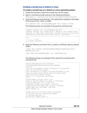 Page 149Advanced Functions10–11
Hitachi Storage Navigator Modular 2 User’s Guide
Creating a private key on Solaris or Linux
To create a private key on a Solaris or Linux operating system
1. Create the directory where the private key will be output.
2. Open a command prompt and go to the following directory:  
/Base/httpsd/sslc/bin
3. Type the following command line. The slanted text indicates a bit length 
for the key of 512, 1024, or 2048.
sslc genrsa -out /ca/httpsdkey.pem 
The following shows an example of...