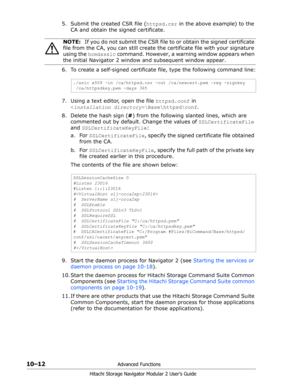 Page 15010–12Advanced Functions
Hitachi Storage Navigator Modular 2 User’s Guide
5. Submit the created CSR file (httpsd.csr in the above example) to the 
CA and obtain the signed certificate.
6. To create a self-signed certificate file, type the following command line:
7. Using a text editor, open the file httpsd.conf in  
\Base\httpsd\conf.
8. Delete the hash sign (#) from the following slanted lines, which are 
commented out by default. Change the values of SSLCertificateFile 
and SSLCertificateKeyFile:
a. For...