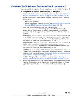 Page 151Advanced Functions10–13
Hitachi Storage Navigator Modular 2 User’s Guide
Changing the IP Address for connecting to Navigator 2
You may need to change the IP address you use to connect to Navigator 2.
To change the IP address for connecting to Navigator 2
1. Stop the Navigator 2 Server service or daemon process (see Starting or 
stopping the Navigator 2 service or daemon process on page 10-15).
2. If other products are using Hitachi Storage Command Suite Common 
Components:
•  Stop those products.
•  Stop...